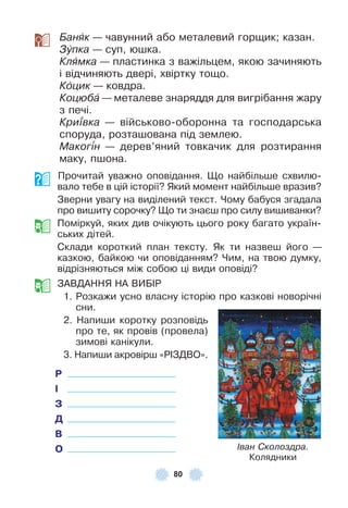 80
Банÿк — чавунний або металевий горщик; казан .
Зóпка — суп, юшка .
Кëÿìêа — пластинка з важільцем, якою зачиняють
і відчиняють двері, хвіртку тощо .
Кîцик — ковдра .
Коцюбà — металеве знаряддя для вигрібання жару
з печі .
Кри¿вка — військово-оборонна та господарська
споруда, розташована під землею .
Маког³н — дерев’яний товкачик для розтирання
маку, пшона .
Прочитай уважно оповідання . Що найбільше схвилю-
вало тебе в цій історії? Який момент найбільше вразив?
Зверни увагу на виділений текст . Чому бабуся згадала
про вишиту сорочку? Що ти знаєш про силу вишиванки?
Поміркуй, яких див очікують цього року багато україн-
ських дітей .
Склади короткий план тексту . Як ти назвеш його —
казкою, байкою чи оповіданням? Чим, на твою думку,
відрізняються між собою ці види оповіді?
ЗÀВДÀННЯ НÀ ВÈБ²Р
1 . Розкажи усно власну історію про казкові новорічні
сни .
2 . Напиши коротку розповідь
про те, як провів (провела)
зимові канікули .
3 . Напиши акровірш «Р²ЗДВО» .
Р
І
З
Д
В
О Іван Сколоздра.
Колядники
 