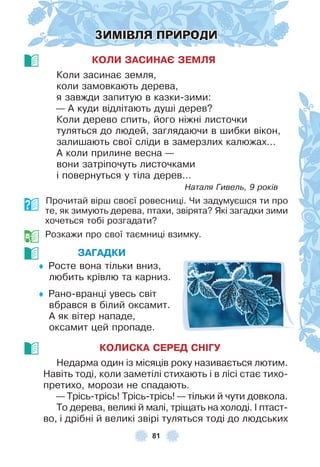 81
ЗИМІВЛЯ ПРИРОДИ
КОЛИ ЗАСИНАЄ ЗЕМЛЯ
Коли засинає земля,
коли замовкають дерева,
я завжди запитую в казки-зими:
— À куди відлітають душі дерев?
Коли дерево спить, його ніжні листочки
туляться до людей, заглядаючи в шибки вікон,
залишають свої сліди в замерзлих калюжах…
À коли прилине весна —
вони затріпочуть листочками
і повернуться у тіла дерев…
Наталя Гивель, 9 років
Прочитай вірш своєї ровесниці . Чи задумуєшся ти про
те, як зимують дерева, птахи, звірята? Які загадки зими
хочеться тобі розгадати?
Розкажи про свої таємниці взимку .
ЗАГАДКИ
♦ Росте вона тільки вниз,
любить крівлю та карниз .
♦ Рано-вранці увесь світ
вбрався в білий оксамит .
À як вітер нападе,
оксамит цей пропаде .
КОЛИСКА СЕРЕД СНІГУ
Недарма один із місяців року називається лютим .
Навіть тоді, коли заметілі стихають і в лісі стає тихо-
претихо, морози не спадають .
— Трісь-трісь! Трісь-трісь! — тільки й чути довкола .
То дерева, великі й малі, тріщать на холоді . ² птаст-
во, і дрібні й великі звірі туляться тоді до людських
 