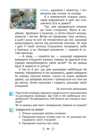 82
осель, шукаючи і захистку, і по-
рятунку від голоду та холоду .
À у невеличких пташок шиш-
карів виводяться в цей час пта-
шенята! Åге ж дивно?
Так, але придивіться лишень
до їхніх гніздечок . Вони ж не-
абиякі . Зроблені з паличок, а потім обшиті мохом,
шерстю і пір’ям . Вітер не продимає таку хатинку,
а щоб і дощ чи сніг не потрапляли до неї, шишкарі
влаштовують житло під розлогою ялиною . От вам
і дах! У такій хатинці пташенята почувають себе
у безпеці, а за «батареї опалення» — мамині й та-
тові крильця .
— À чому, — скажете ви, — шишкарі надумали
виводити пташенят узимку, навіщо їм здалося отак
суворо випробовувати своїх дітей? Чи не краще
було б вивести їх улітку?
У тім-то й річ, що для шишкарів найбільше їжі
взимку . Недаремно їх так називають, адже найдужче
їм смакує насіння ялини, сосни та інших хвойних
дерев, що визріває восени і тримається на гіллі аж
до весни . Отим насінням і годують шишкарі своїх
пташенят .
За Анатолієм Давидовим
Прочитай оповідку відомого українського письменника
та дослідника природи . Що тобі в ній найбільше спо-
добалося? Чи доводилось тобі бачити цю пташку в при-
роді?
Як ти назвеш цей текст: оповіданням, байкою чи казкою?
ЗÀВДÀННЯ НÀ ВÈБ²Р
1 . Опиши шишкаря своїми словами .
2 . Придумай власну історію про те, як шишкарі ви-
годовують своїх пташенят .
3 . Придумай казочку про зиму .
 