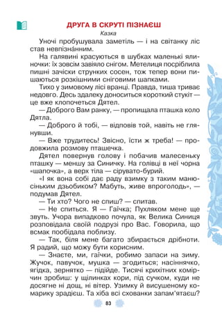 83
ДРУГА В СКРУТІ ПІЗНАЄШ
Казка
Уночі пробушувала заметіль — і на світанку ліс
став невпізнàнним .
На галявині красуються в шубках маленькі яли-
ночки: їх зовсім завіяло снігом . Метелиця посріблила
пишні зачіски струнких сосен, тож тепер вони пи-
шаються розкішними сніговими шапками .
Тихо у зимовому лісі вранці . Правда, тиша триває
недовго . Десь здалеку доноситься короткий стукіт —
це вже клопочеться Дятел .
— Доброго Вам ранку, — пропищала пташка коло
Дятла .
— Доброго й тобі, — відповів той, навіть не гля-
нувши .
— Вже трудитесь! Звісно, їсти ж треба! — про-
довжила розмову пташечка .
Дятел повернув голову і побачив малесеньку
пташку — меншу за Синичку . На голівці в неї чорна
«шапочка», а верх тіла — сірувато-бурий .
«² як вона собі дає раду взимку з таким маню-
сіньким дзьобиком? Мабуть, живе впроголодь», —
подумав Дятел .
— Ти хто? Чого не спиш? — спитав .
— Не спиться . Я — Гаїчка; Пухляком мене ще
звуть . Учора випадково почула, як Велика Синиця
розповідала своїй подрузі про Вас . Говорила, що
всмак пообідала поблизу .
— Так, біля мене багато збирається дрібноти .
Я радий, що можу бути корисним .
— Знаєте, ми, гаїчки, робимо запаси на зиму .
Жучок, павучок, мушка — згодиться; насіннячко,
ягідка, зернятко — підійде . Тисячі крихітних комір-
чин зробиш: у щілинках кори, під сучком, куди не
досягне ні дощ, ні вітер . Узимку й висушеному ко-
марику зрадієш . Та хіба всі схованки запам’ятаєш?
 