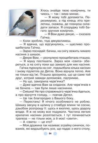 84
Хтось знайде твою комірчину, ти
чиюсь — так і зима минає .
— Я можу тобі допомогти . Пе-
резимуємо, а під кінець літа при-
летиш, скажеш, де плануєш скла-
дати запаси . Я споруджу тобі ба-
гато зручних комірчин .
— Я Вам дуже дякую, — сказала
Гаїчка .
— Коли зроблю, тоді дякуватимеш .
— Я вдячна, що відгукнулись, — щасливо про-
щебетала Гаїчка .
— Зараз поснідай: бачиш, на снігу лежить чимало
насіння з шишок .
— Дякую Вам, — розчулено прощебетала пташка .
— Я мушу поспішати . Зараз моя «свита» збе-
реться, а на снігу поки що замало для них насіння .
Гаїчка пурхнула на сніг, подзьобала кілька насінин
і знову підлетіла до Дятла . Вона відчула тепло . Àле
не тільки від їжі . Пташка зрозуміла, що це саме той
друг, котрий завжди допоможе, підтримає .
— Ну що, заморила черв’ячка?
— Дуже вдячна Вам за сніданок . Àле черв’ячків я
не бачила — там були лише насінинки .
— Смішна! Не про справжнього черв’ячка йдеться,
а про відчуття голоду, — повчав Дятел .
— Це так благородно з Вашого боку .
— Перестань! Я нічого особливого не роблю .
Øишку засуну в щілину у стовбурі ялини чи сосни,
дзьобом розтрощу її: щось я вхоплю, щось додолу
впаде . Я ж не можу все подужати . Частина легких
крилатих насінин розлітається . ² тут починається
трапеза — не тільки моя, а й моєї «свити» .
— À «свита» — це хто?
— Моя дружина так називає зграйку синичок, по-
взиків, які видзьобують усе, що падає з мого столу .
 