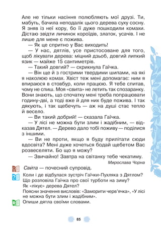 85
Àле не тільки насіння полюбляють мої друзі . Ти,
мабуть, бачила неподалік цього дерева суху сосну .
Я зняв із неї кору, бо її дуже пошкодили комахи .
Дістаю звідти личинок короїдів, златок, усачів . ² не
лише для мене є пожива .
— Як це спритно у Вас виходить!
— У нас, дятлів, усе пристосоване для того,
щоб лікувати дерева: міцний дзьоб, довгий липкий
язик — майже 15 сантиметрів .
— Такий довгий? — скрикнула Гаїчка .
— Він ще й з гострими твердими шипами, на які
я наколюю комах . Хвіст теж мені допомагає: ним я
впираюся в стовбур, коли працюю . Я тебе спитав,
чому не спиш . Моя «свита» не летить так спозаранку .
Вони знають, що спочатку мені треба попрацювати
годину-дві, а тоді вже й для них буде пожива . ² так
дякують, і так щебечуть — аж на душі стає тепло
й весело .
— Ви такий добрий! — сказала Гаїчка .
— У лісі не можна бути злим і жадібним, — від-
казав Дятел . — Дерево дало тобі поживу — поділися
з іншими .
— Ви не проти, якщо я буду прилітати сюди
вдосвіта? Мені дуже хочеться бодай щебетом Вас
розвеселяти . Бо що я можу?
— Звичайно! Завтра на світанку тебе чекатиму .
Мирослава Чорна
Свèта — почесний супровід .
Коли і де відбулася зустріч Гаїчки-Пухляка з Дятлом?
Що розповіла Гаїчка про свої турботи на зиму?
Як «лікує» дерева Дятел?
Поясни значення висловів: «Заморити черв’ячка», «У лісі
не можна бути злим і жадібним» .
Опиши дятла своїми словами .
 