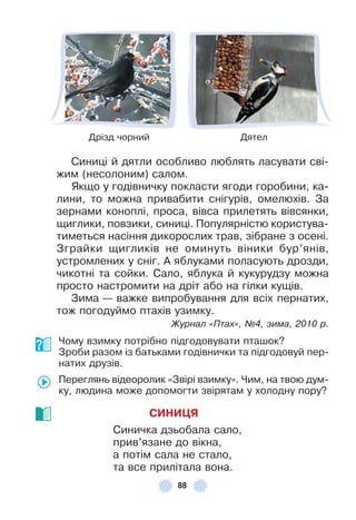 88
Дрізд чорний Дятел
Синиці й дятли особливо люблять ласувати сві-
жим (несолоним) салом .
Якщо у годівничку покласти ягоди горобини, ка-
лини, то можна привабити снігурів, омелюхів . За
зернами коноплі, проса, вівса прилетять вівсянки,
щиглики, повзики, синиці . Популярністю користува-
тиметься насіння дикорослих трав, зібране з осені .
Зграйки щигликів не оминуть віники бур’янів,
устромлених у сніг . À яблуками поласують дрозди,
чикотні та сойки . Сало, яблука й кукурудзу можна
просто настромити на дріт або на гілки кущів .
Зима — важке випробування для всіх пернатих,
тож погодуймо птахів узимку .
Журнал «Птах», ¹4, зима, 2010 р.
Чому взимку потрібно підгодовувати пташок?
Зроби разом із батьками годівнички та підгодовуй пер-
натих друзів .
Переглянь відеоролик «Звірі взимку» . Чим, на твою дум-
ку, людина може допомогти звірятам у холодну пору?
СИНИÖЯ
Синичка дзьобала сало,
прив’язане до вікна,
а потім сала не стало,
та все прилітала вона .
 