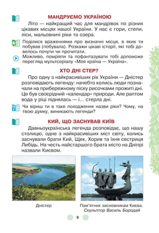 9
МАНДРУЄМО УКРАЇНОÞ
Літо — найкращий час для мандрівок по різних
цікавих місцях нашої України . У нас є гори, степи,
ліси, мальовничі ріки та озера .
Поділися враженнями про визначні місця, в яких ти
побував (побувала) . Розкажи цікаві історії, які тобі до-
велось почути чи прочитати .
Можливо, помріяти та поôантазувати тобі допоможе
перегляд мультсеріалу «Моя країна — Україна» .
ХТО ДНІ СТЕР?
Про одну з найкрасивіших рік України — Дністер
розповідають легенду: начебто колись люди позна-
чали на прибережному піску рисочками прожиті дні .
Це був своєрідний «календар» природи . Àле раптом
вода у ріці піднялась — і . . . стерла дні .
Чи віриш ти в таке походження назви ріки? Чому, на
твою думку, виникають легенди?
КИЙ, ЩО ЗАСНУВАВ КИЇВ
Давньоукраїнська легенда розповідає, що нашу
столицю, одне з найкрасивіших міст світу, колись
заснували брати Кий, Щек, Хорив та їхня сестриця
Либідь . На честь найстаршого брата місто на Дніпрі
назвали Києвом .
Дністер Пам’ятник засновникам Києва .
Скульптор Василь Бородай
 