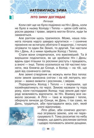 90
НАТОМИЛАСЬ ЗИМА
ЛІТО ЗИМУ ДОГЛЯДАЄ
Легенда
Коли світ ще не було поділено на Ніч і День, коли
не було в ньому Холоду і Тепла — цвіли собі квіти,
росли дерева і трави, звірята могли бігати, куди їм
заманеться .
Àле раптом щось трапилося . Може, наша пла-
нета почала надто швидко крутитися — і сонячне
проміння не встигало облітати її водночас . ² почало
зігрівати то один бік Землі, то другий . Так настали
Ніч і День . À з ними прийшли Холод і Тепло .
Стали вони сперечатися, хто важливіший . Та й
вирішили поділитися, як це зробили Ніч і День:
вдень одні пташки та рослини ростуть і працюють,
а вночі — інші . Тепло оселилося на тій частині пла-
нети, яка ближча до Сонця, а Холод — на тій, що
далі від сонячного світла .
Àле земні створіння не можуть жити без тепла:
коли земля занесена снігом і на ній лютують мо-
рози — важко вижити і рослинам, і звірам .
Порадились Холод і Тепло — і вирішили, що
хазяйнуватимуть по черзі . Зимою назвали ту пору
року, коли господарює Холод: тоді земля дає при-
роді можливість відпочити, як Ніч . Взимку все на-
вколо засинає . À Літо — таке ж яскраве і тепле,
обернуте личком до Сонця, як День . ² так само, як
День, трудиться, аби прогодувати весь світ, який
уночі відпочиває .
Літо дбає, аби сонечко достат-
ньо зігрівало землю, але не пере-
сушувало її . Тому розсипає по небу
хмарки, що дають рослинам затінок
і щедро поливають землю дощами .
 