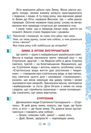 91
Літо вирішило дбати про Зиму . Воно рясно ро-
дить плоди, якими взимку можуть прогодуватися
і тварини, і люди . À ту пору року, яка відчиняє двері
із Зими до Літа, назвали Весною . Це — ніби ранок
природи . Осінню назвали пору року, схожу на вечір:
восени вся природа готується до зимового сну .
² саме тому, що в природі панує мир, життя на
планеті Земля стало барвистим і цікавим .
Прочитай і поміркуй, як саме літо дбає про зиму .
Чим, на твою думку, схожі між собою, а чим різняться
осінь і весна?
Яка пора року тобі найбільше до вподоби?
ЗИМА З ЛІТОМ ЗУСТРІЧАЄТЬСЯ
Це свято — одне з найдавніших українських свят .
Весну в народі закликали тричі: перший раз — на
Стрітення, другий — на Явдохи (або в день Сорока
святих), третій — на Благовіщення . Вважалося, що
на Стрітення вода і вогонь мають особливу силу .
«Стрітенська вода життя дає рослинам і твари-
нам», — говорили про стрітенську воду, а про свічку,
яку святили цього дня і називали «громницею»,
казали, що вона захищає від удару грому і може
зцілювати при хворобі . Закликали весну, випікаючи
«жайворонків» із тіста . Діти бігали з ними по селу
і раділи, що «прийшла громниця — зими половиця» .
Це означало, що зима відступає .
СТРІТЕННЯ
Дочекалися люди Стрітення Господнього — «Стрі-
чань» . В цей день зима, кажуть, іде туди, де було
літо, а літо — де була зима . По дорозі вони зустрі-
чаються і говорять між собою:
— Боже, поможи тобі, зимо! — каже літо .
— Дай, Боже, здоров’я! — відповідає зима .
 