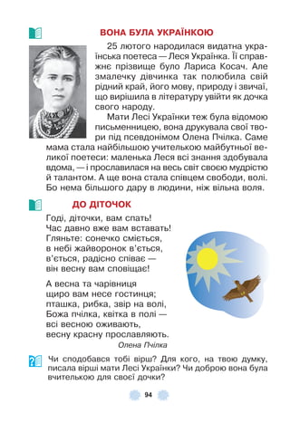 94
ВОНА БУЛА УКРАЇНКОÞ
25 лютого народилася видатна укра-
їнська поетеса — Леся Українка . ¯ї справ-
жнє прізвище було Лариса Косач . Àле
змалечку дівчинка так полюбила свій
рідний край, його мову, природу і звичаї,
що вирішила в літературу увійти як дочка
свого народу .
Мати Лесі Українки теж була відомою
письменницею, вона друкувала свої тво-
ри під псевдонімом Олена Пчілка . Саме
мама стала найбільшою учителькою майбутньої ве-
ликої поетеси: маленька Леся всі знання здобувала
вдома, — і прославилася на весь світ своєю мудрістю
й талантом . À ще вона стала співцем свободи, волі .
Бо нема більшого дару в людини, ніж вільна воля .
ДО ДІТОЧОК
Годі, діточки, вам спать!
Час давно вже вам вставать!
Гляньте: сонечко сміється,
в небі жайворонок в’ється,
в’ється, радісно співає —
він весну вам сповіщає!
À весна та чарівниця
щиро вам несе гостинця;
пташка, рибка, звір на волі,
Божа пчілка, квітка в полі —
всі весною оживають,
весну красну прославляють .
Олена Пчілка
Чи сподобався тобі вірш? Для кого, на твою думку,
писала вірші мати Лесі Українки? Чи доброю вона була
вчителькою для своєї дочки?
 