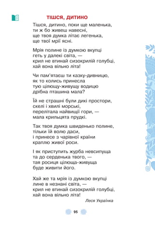95
ТІШСЯ, ДИТИНО
Тішся, дитино, поки ще маленька,
ти ж бо живеш навесні,
ще твоя думка літає легенька,
ще твої мрії ясні .
Мрія полине із думкою вкупці
геть у далекі світа, —
крил не втинай сизокрилій голубці,
хай вона вільно літа!
Чи пам’ятаєш ти казку-дивницю,
як то колись принесла
тую цілющу-живущу водицю
дрібна пташина мала?
¯й не страшні були дикі простори,
скелі і хвилі морські,
перелітала найвищії гори, —
мала крильцята прудкі .
Так твоя думка швиденько полине,
тільки їй волю даси,
і принесе з чарівної країни
краплю живої роси .
² як приступить журба невсипуща
та до серденька твого, —
тая росиця цілюща-живуща
буде живити його .
Хай же та мрія із думкою вкупці
лине в незнані світа, —
крил не втинай сизокрилій голубці,
хай вона вільно літа!
Леся Українка
 