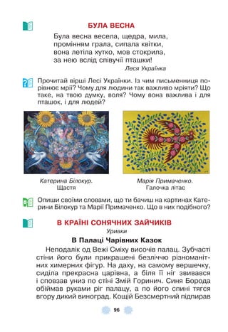 96
БУЛА ВЕСНА
Була весна весела, щедра, мила,
промінням грала, сипала квітки,
вона летіла хутко, мов стокрила,
за нею вслід співучії пташки!
Леся Українка
Прочитай вірші Лесі Українки . ²з чим письменниця по-
рівнює мрії? Чому для людини так важливо мріяти? Що
таке, на твою думку, воля? Чому вона важлива і для
пташок, і для людей?
Катерина Білокур. Марія Примаченко.
Щастя Галочка літає
Опиши своїми словами, що ти бачиш на картинах Кате-
рини Білокур та Марії Примаченко . Що в них подібного?
В КРАЇНІ СОНЯЧНИХ ЗАЙЧИКІВ
Уривки
В Палаöі Чарівниõ Казок
Неподалік од Вежі Сміху височів палац . Зубчасті
стіни його були прикрашені безліччю різноманіт-
них химерних ôігур . На даху, на самому вершечку,
сиділа прекрасна царівна, а біля її ніг звивався
і сповзав униз по стіні Змій Горинич . Синя Борода
обіймав руками ріг палацу, а по його спині тягся
вгору дикий виноград . Кощій Безсмертний підпирав
 