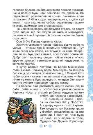 97
головою балкон, на бильцях якого лежали русалки .
Вікна палацу були ніби величезні очі дракона . На
підвіконнях, розчепіривши крила, застигли сови
та кажани . À біля входу, вищирившись, сиділи сірі
вовки, і сам вхід являв собою роззявлену пащеку
якогось неймовірного страховиська .
Та Веснянка зовсім не відчував страху, бо зразу
було видно, що всі ôігури не живі, а мармурові,
до того ж іще й кумедні . À смішне ніколи не буває
страшним .
Оце й був Палац Чарівних Казок .
Хлопчик увійшов у палац і одразу відчув себе як
удома — стільки давніх знайомих побачив він . Тут
жили герої всіх казок, які тільки є на світі . Всере-
дині палац був дуже світлий, просторий і сонячний .
Добрі ôеї і чарівниці сиділи побіля вікон у м’яких
зручних кріслах і гаптували диванні подушечки, як
звичайні бабусі .
У кутку Старий Хоттабич та Барон Мюнхаузен
грали в шахи . Причому Барон Мюнхаузен за звичкою
без кінця розповідав різні нісенітниці, а Старий Хот-
табич мовчки слухав і лише кивав головою — його
нічим не можна було здивувати . Àладдін біля столу
чистив зубним порошком чарівну лампу .
На балконі біля розбитого корита сиділи дід та
баба . Баба прала в розбитому кориті носовички
Карлика Носа, а старий рибалка годував золоту
рибку, що плавала в акваріумі .
На підвіконні лежав і грів-
ся на сонечку Кіт у Чоботях .
À з двору чулися галас і крики .
Там тридцять три богатирі грали
у ôутбол, розділившись на три
команди . ² воріт на полі було
не двоє, як у людей, а троє .
Суддею був Дядько Чорномор .
 