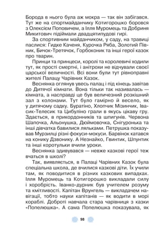 98
Борода в нього була аж мокра — так він забігався .
Тут же на спортмайданчику Котигорошко боровся
з Олексієм Поповичем, а ²лля Муромець та Добриня
Микитович підіймали двадцятипудові гирі .
За спортивним майданчиком, у саду, на травиці
паслися: Гидке Каченя, Курочка Ряба, Золотий Пів-
ник, Бичок-Третячок, Горбоконик та інші герої казок
про тварин .
Принци та принцеси, королі та королевичі ходили
тут, як прості смертні, і анітрохи не відчували своєї
царської величності . Всі вони були тут рівноправні
жителі Палацу Чарівних Казок .
Веснянка оглянув увесь палац і під кінець завітав
до Дитячої кімнати . Вона тільки так називалась —
кімната, а насправді це був величезний розкішний
зал з колонами . Тут було гамірно й весело, як
у дитячому садку . Буратіно, Хлопчик Мізинчик, ²ва-
сик-Телесик та Цибуліно грали в якусь цікаву гру .
Здається, в прикордонників та шпигунів . Червона
Øапочка, Àльонушка, Дюймовочка, Снігуронька та
інші дівчатка бавилися ляльками . Петрушка показу-
вав Мурзилці різні ôокуси-мокуси . Барвінок катався
на конику Дзвонику . À Незнайко, Гвинтик, Øпунтик
та інші коротульки вчили уроки .
Веснянка здивувався — невже казкові герої теж
вчаться в школі?
Так, виявляється, в Палаці Чарівних Казок була
спеціальна школа, де вчилися казкові діти . ¯х учили
там, як поводитися в різних казкових випадках .
²лля Муромець та Котигорошко викладали силу
і хоробрість . ²ванко-дурник був учителем розуму
та кмітливості . Капітан Врунгель — викладачем на-
вігації, тобто науки капітанів — як водити в морі
кораблі . Доброті навчала стара чарівниця з казки
«Попелюшка» . À сама Попелюшка показувала, як
 