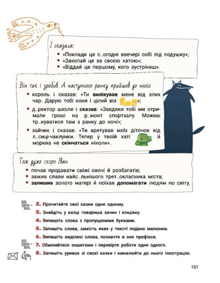 • «Поклади це С..ОГОДНІ ввечері собі під подушку»;
• «Закопай це за своєю хатою»;
• «Віддай це першому, кого зустрінеш».
• король і сказав: «Ти вилікував мене від злих
чар. Дарую тобі коня і цілий віз »;
• зажив слави найс..льнішого третьокласника міста;
• залишив золото матері й поїхав допомагати людям по світу.
Зін таке і уроТіА А наступного ранісу прийшов уо нього
• директор школи і сказав: «Завдяки тобі ми отри­
мали гроші на р..монт спортзалу. Можеш
тренуватися там з ранку до ночі»;
• зайчик і сказав: «Ти врятував моїх діточок від
л..сиці-чаклунки. Тепер у твоїй хаті
морква не скінчаться ніколи».
____________________________
Толе уулее скеоро Ібан
І • почав продавати свіжі овочі й розбагатів;
оо
2. Прочитайте свої казки одне одному.
3. Знайдіть у казці товариша зачин і кінцівку.
4. Випишіть слова з пропущеними буквами.
5. Запишіть слова, замість яких у тексті подано малюнки.
6. Випишіть виділені слова, позначте в них префікси.
7. Обміняйтеся зошитами і перевірте роботи одне одного.
8. Запишіть уривок зі своєї казки і намалюйте до нього ілюстрацію.
101
 