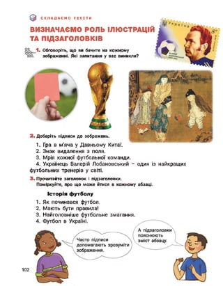 (0 СКЛАДАЄМО ТЕКСТИ
ВИЗНАЧАЄМО РОЛЬ ІЛЮСТРАЦІЙ
ТА ПІДЗАГОЛОВКІВ
1. Обговоріть, що ви бачите на кожному
зображенні. Які запитання у вас виникли?
2. Доберіть підписи до зображень.
1. Гра в м'яча у Давньому Китаї.
2. Знак видалення з поля.
3. Мрія кожної футбольної команди.
4. Українець Валерій Лобановський - один із найкращих
футбольних тренерів у світі.
3. Прочитайте заголовок і підзаголовки.
Поміркуйте, про що може йтися в кожному абзаці.
Історія футболу
1. Як починався футбол.
2. Мають бути правила!
3. Найголовніше футбольне змагання.
102
 