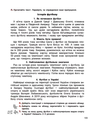 4. Прочитайте текст. Перевірте, чи справдилися ваші припущення.
Історія футболу
1. Як починався футбол
У м’яча грали в Давній Греції і Давньому Єгипті, племена
мая і ацтеки в Південній Америці. Перші м'ячі шили зі шматків
шкіри, робили зі смоли дерев. їх набивали пір'ям, мохом, ху­
тром тварин. Гру, що дуже нагадувала футбол, полюбляли
понад 4 тисячі років тому китайці. Однак батьківщиною сучас­
ного футболу вважають Англію. І назву гри придумали англійці.
2. Мають бути правила!
Ще 900 років тому англійці грали у футбол на базарних пло­
щах і вулицях. Гравців могло бути більш як 100. А сама гра
нагадувала жорстоку бійку — правил не було. Англійці придума­
ли їх 200 років тому. Зокрема, домовилися, що м’яча не можна
брати руками. Червону картку вперше використали близько
50 років тому на чемпіонаті світу. Такий знак зрозумілий грав­
цям, що говорять різними мовами.
3. Найголовніше футбольне змагання
Раз на чотири роки проводять чемпіонат світу з футболу. Це
найголовніше футбольне змагання. Переможці отримують зван­
ня чемпіона світу, золоті медалі і Кубок світу. Кубок команда
зберігає до наступного чемпіонату. Потім вона передає його на­
ступному чемпіону.
4. Футбол в Україні
Найперші команди на території сучасної України створили ан­
глійські моряки в одеському порту. Трохи пізніше гра проникла
в Західну Україну. Сьогодні футбол — найпопулярніший вид
спорту в нашій країні. Весь світ знає видатного українського
тренера Валерія Лобановського, футболістів Олега Блохіна та
Андрія Шевченка. А 2019 року молодіжна збірна України з фут­
болу стала чемпіоном світу.
5. Доберіть ілюстрації з попередньої сторінки до кожного абзацу.
6. Виберіть кожен по абзацу, перечитайте їх і перекажіть одне
одному.
7. Чому, на вашу думку, футбол є найпопулярнішим видом спорту
в Україні? Напишіть 2-3 речення.
103
 