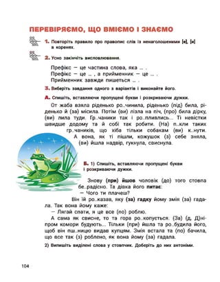 ПЕРЕВІРЯЄМО, ЩО ВМІЄМО І ЗНАЄМО
оо
2.
1. Повторіть правило про правопис слів із ненаголошеними [е], [и]
в коренях.
Усно закінчіть висловлювання.
Префікс — це частина слова, яка ... .
Префікс — це ... , а прийменник — це ... .
Прийменник завжди пишеться ... .
3. Виберіть завдання одного з варіантів і виконайте його.
А. Спишіть, вставляючи пропущені букви і розкриваючи дужки.
От жаба взяла ріденько ро..чинила, ріденько (під) била, рі-
денько й (за) місила. Потім (ви) лізла на піч, (про) била дірку,
(ви) лила туди. Гр..чаники так і ро..пливлись... Ті невістки
швидше додому та й собі так робити. (На) п..кли таких
гречаників, що хіба тільки собакам (ви)
А вона, як ті пішли, кожушок (з) себе
(ви) йшла надвір, гукнула, свиснула.
к..нути.
зняла,
Б. 1) Спишіть, вставляючи пропущені букви
і розкриваючи дужки.
Знову (при) йшов чоловік (до) того
бе..радісно. Та дівка його питає:
— Чого ти плачеш?
стовпа
Він їй ро..казав, яку (за) гадку йому змія (за) гада­
ла. Так вона йому каже:
— Лягай спати, я це все (по) роблю.
А сама як свисне, то та гора розкопується. (За) (д, Д)ні-
пром комори будують... Тільки (при) йшла та ро..будила його,
щоб він пш..ницю видав купцям. Змія встала та (по) бачила,
що все так (з) роблено, як вона йому (за) гадала.
2) Випишіть виділені слова у стовпчик. Доберіть до них антоніми.
104
 
