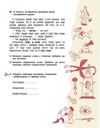 В. 1) Спишіть, вставляючи пропущені букви
і розкриваючи дужки.
А Слухало (при) пав (до) з..млі вухом. Усе
(під) слухав. Та й розказав Дурневі, що цар
казав. Дурень (за) журився. Не їсть, не п..є.
Скороход (по) бачив:
— Чому ти, — питає, — не їси?
- (За) гадав мені цар, щоб я (до) був води
живущої й цілющої... — каже Дурень.
— Не журись! Я тобі дістану!
Скороход (від) в..язав ногу (від) вуха та
(в) одну мить і набрав води живущої й цілю­
щої. А тоді (на) думав сісти під мл..ном,
відпочити трохи. Сів та й (за) снув.
2) Випишіть виділені слова у стовпчик. Доберіть до
них антоніми.
3) Випишіть підкреслене слово. Доберіть до нього
синоніми. Можете скористатися словником.
4. Наведіть приклади злотворців, знедолених
і добротворців із чарівних казок.
Злотворці: ... І І
Знедолені: ... І І
Добротворці: І 9
 