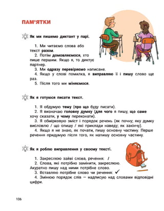 ПАМ’ЯТКИ
Як ми пишемо диктант у парі.
1. Ми читаємо слова або
текст разом.
2. Потім домовляємося, хто
пише першим. Якщо я, то диктує
партнер.
3. Ми одразу перевіряємо написане.
4. Якщо у слові помилка, я виправляю її і пишу слово ще
раз.
5. Після того ми міняємося.
Як я готуюся писати текст.
1. Я обдумую тему (про що буду писати).
2. Я визначаю головну думку (для чого я пишу, що саме
хочу сказати, у чому переконати).
3. Я обмірковую зміст і порядок речень (як почну; яку думку
висловлю І що опишу / які приклади наведу; як закінчу).
4. Якщо я не знаю, як почати, пишу основну частину. Перше
речення придумую після того, як напишу основну частину.
Як я роблю виправлення у своєму тексті.
1. Закреслюю зайві слова, речення: /
2. Слова, які потрібно замінити, закреслюю.
Акуратно пишу над ними потрібне слово.
3. Вставляю потрібне слово чи речення: V
4. Змінюю порядок слів — надписую над словами відповідні
цифри.
106
 