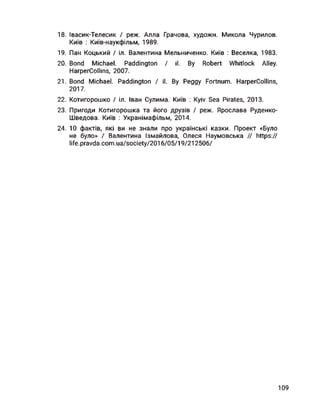 18. Івасик-Телесик І реж. Алла Грачова, художн. Микола Чурилов.
Київ : Київ-наукфільм, 1989.
19. Пан Коцький І іл. Валентина Мельниченко. Київ : Веселка, 1983.
20. Bond Michael. Paddington I il. By Robert Whitlock Alley.
HarperCollins, 2007.
21. Bond Michael. Paddington / il. By Peggy Fortnum. HarperCollins,
2017.
22. Котигорошко І іл. Іван Сулима. Київ : Kyiv Sea Pirates, 2013.
23. Пригоди Котигорошка та його друзів І реж. Ярослава Руденко-
Шведова. Київ : Укранімафільм, 2014.
24. 10 фактів, які ви не знали про українські казки. Проект «Було
не було» І Валентина Ізмайлова, Олеся Наумовська // https://
life.pravda.com.ua/society/2016/05/19/212506/
109
 