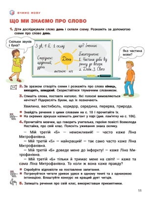 ВЧИМО МОВУ
ЩО МИ ЗНАЄМО ПРО слово
1. Діти досліджували слово день і склали схему. Розкажіть за допомогою
схеми про слово день.
Скільки звуків
і букв? '3 $в., 4 1 склад. що? Іменниіс
багатодначне:
Споріднень Х)ень 1. Частина доіїи
щоденний, ранкд до вечора.
2. б)о5а.З Свято
антонім: ніч
Яка частина
мови?
и 2. За зразком створіть схеми і розкажіть про слова кінець,
виходить, швидкий. Скористайтеся тлумачним словником.
3. Спишіть слова, поставте наголос. Які голосні вимовляються
нечітко? Підкресліть букви, що їх позначають.
Хвилина, вестибюль, коридор, середина, перерва, природа.
оо ■ Знайдіть речення з цими словами на с. 10 і прочитайте їх.
■ На окремих аркушах напишіть диктант у парі (див. пам'ятку на с. 106).
4. Прочитайте мовчки, що говорить учителька, героїня повісті Всеволода
Нестайка, про свій клас. Поясніть уживання знака оклику.
— Мій третій «Б» — неможливий! — часто каже Ліна
Митрофанівна.
— Мій третій «Б» — найкращий! — так само часто каже Ліна
Митрофанівна.
— Мій третій «Б» доведе мене до інфаркту! — каже Ліна Ми­
трофанівна.
— Мій третій «Б» тільки й тримає мене на світі! — каже та
сама Ліна Митрофанівна. То коли ж вона каже правду?
оо ■ Спробуйте відповісти на поставлене запитання.
■ Потренуйтеся читати уривок удвох в одному темпі та з однаковою
інтонацією. Влаштуйте конкурс на кращий дует читців.
5. Запишіть речення про свій клас, використавши прикметники.
11
 