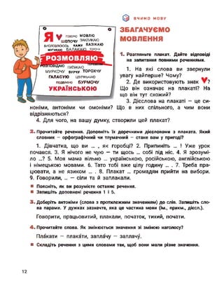 ВЧИМО МОВУ
о
У
> говорю мовлю
ШЕПОЧУ ЗАКЛИКАЮ
ВИСЛОВЛЮЮСЬ КАЖУ БАЗІКАЮ
мугикаю БАЛ торочу
ІДАЮ ПАТЯКАЮ
МУРКОЧУ бурчу ТОРОХЧУ
ГАЛАСУЮ цвірінькаю
ПОДЕЙКУЮ БУРМОЧУ
УКРАЇНСЬКОЮ
ЗБАГАЧУЄМО
МОВЛЕННЯ
1. Розгляньте плакат. Дайте відповіді
на запитання повними реченнями.
1. На які слова ви звернули
увагу найперше? Чому?
2. Де використовують знак ?
Що він означає на плакаті? На
що він тут схожий?
3. Дієслова на плакаті - це си­
ноніми, антоніми чи омоніми? Що в них спільного, а чим вони
відрізняються?
4. Для чого, на вашу думку, створили цей плакат?
2. Прочитайте речення. Доповніть їх доречними дієсловами з плаката. Який
словник - орфографічний чи тлумачний - стане вам у пригоді?
1. Дівчатка, що ви ... , як горобці? 2. Припиніть ... ! Уже урок
почався. 3. Я нічого не чую — ти щось ... собі під ніс. 4. Я зрозумі­
ло ...? 5. Моя мама вільно ... українською, російською, англійською
і німецькою мовами. 6. Тато тобі вже цілу годину ... . 7. Треба пра­
цювати, а не язиком ... . 8. Плакат ... громадян прийти на вибори.
9. Говорили, ... - сіли та й заплакали.
■ Поясніть, як ви розумієте останнє речення.
■ Запишіть доповнені речення 1 і 5.
3. Доберіть антоніми (слова з протилежним значенням) до слів. Запишіть сло­
ва парами. У дужках зазначте, яка це частина мови (ім., прикм., дієсл.).
Говорити, працьовитий, плакали, початок, тихий, почати.
4. Прочитайте слова. Як змінюється значення зі зміною наголосу?
Плакати - плакати, заплачу - заплачу.
■ Складіть речення з цими словами так, щоб вони мали різне значення.
12
 