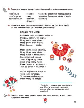 5. Прочитайте удвох в одному темпі. Запам'ятайте, як наголошувати слова.
українська говорю торочити (постійно повторювати)
українською кажу торочити (витягати нитки з країв
по-українськи шепочу
бурмочу
тканини)
6. Прочитайте вірш Григорія Фальковича. Про що він (яка його тема)?
До чого закликає поет (яка головна думка вірша)?
ВІРШИК ПРО МОВИ
В кожній мові, в кожнім слові —
Роздум, радість чи журба.
Мову хвилі знає річка,
Мову річки знає берег,
Мову берега - верба.
О
Мову квітів знає бджілка,
Мову білки знає гілка,
Мову гілки — мурашиний
Зосереджений народ.
Знає вітер мову білки,
Знає вітер мову гілки,
Річки, пташки і мурашки —
Тож бо вітер — поліглот 1.
Як він вернеться згори —
Ти із ним поговори,
Та завжди собою будь:
Рідну мову не забудь.
<4
1 Поліглот — людина, яка знає багато
мов. (Полі у перекладі з грецької
означає «багато»: наприклад, полі­
вітаміни.)
Спишіть перші п'ять рядків вірша. Поставте наголос у всіх словах.
Підкресліть антоніми.
13
 