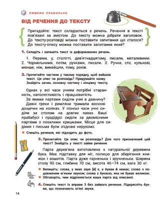 ПИШЕМО ПРАВИЛЬНО
ВІД РЕЧЕННЯ ДО ТЕКСТУ
Пригадайте: текст складається з речень. Речення в тексті
пов’язані за змістом. До тексту можна дібрати заголовок.
До тексту-розповіді можна поставити запитання що сталося?
До тексту-опису можна поставити запитання який? }1. Складіть і запишіть текст із деформованих речень.
1. Перами, у, столітті, дев'ятнадцятому, писали, металевими.
2. Чорнильними, потім, ручками, писали. 3. Ручки, сто, кулькові,
менше, ніж, винайшли, тому, років.
2. Прочитайте частини у такому порядку, щоб вийшов
текст. Це опис чи розповідь? Придумайте назву.
Знайдіть зачин, основну частину і кінцівку тексту.
Однак у всі часи учням потрібні старан­
ність, наполегливість і працьовитість.
За якими партами сиділи учні в давнину?
Давні греки і римляни тримали воскові
дощечки на колінах. У пізніші часи учні си­
діли за столом на довгих лавах. Ваші
прабабусі і прадідусі сиділи за двомісними
партами з похилими кришками. Місце для си­
діння і письма були з’єднані нерухомо.
Спишіть речення, які підходять до фото.
3. Прочитайте. Це опис чи розповідь? Для чого призначений цей
текст? Знайдіть у тексті зайве речення.
Парта дерев'яна виготовлена з натуральної деревини
бука. Має підставку для ніг, полицю для зберігання кни­
жок і зошитів. Парта дуже гарненька і зручненька. Ширина
столу 90 см, глибина 70 см, висота 46—74 см, вага ЗО кг.
Випишіть: слова, у яких звук [й] є, а букви й немає; слово з по­
довженим м'яким звуком; слова з буквою, яка не буває великою.
Обговоріть, чим відрізняється ваша парта від описаної.
4. Спишіть текст із вправи 3 без зайвого речення. Підкресліть бук­
ви, що позначають м'які звуки.
14
 