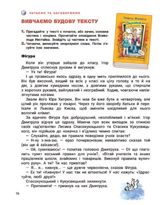 (0 ЧИТАЄМО ТА ОБГОВОРЮЄМО
ВИВЧАЄМО БУДОВУ ТЕКСТУ
1. Пригадайте: у тексті є початок, або зачин, основна
частина і кінцівка. Прочитайте оповідання Всево­
лода Нестайка. Знайдіть ці частини в тексті.
2. Читаючи, виписуйте незрозумілі слова. Потім з'я­
суйте їхнє значення.
Фігура
Коли він уперше зайшов до класу, Ігор
Дмитруха сплеснув руками й вигукнув:
- Ух ти! Фігура!
І це прізвисько якось одразу, в одну мить приліпилося до нього.
Він був високий, вищий за всіх у класі на цілу голову, а то й на
дві, з довгим кумедним носом, з довгими руками, що стирчали
з коротких рукавів, вайлуватий і незграбний. Ходив, човгаючи напів­
зігнутими ногами.
Звали його Юра Хитрюк. Він мав би вже бути в четвертому, але
цілий рік пролежав у лікарні. Через ту його хворобу батьки й пере­
їхали зі Львова до Києва, щоб змінити шкідливий для нього
вологий клімат.
глаго-
інших
вулич-
За вдачею Фігура був добродушний, незлобливий і м’який. Ігор
Дмитруха відчув це одразу. Маючи про всяк випадок за спиною
своїх «ад'ютантів» Лесика Спасокукоцького та Стасика Кукуєвиць-
кого, він підійшов до новачка і в'їдливо чемно спитав:
— Слухайте, дядю, ви правила поведінки учнів знаєте?
— Н-ну з-зна-аю, — враз почервонівши, неквапливо сказав той
(він ще й заїкався!).
— Ой, сумніваюсь! — похитав головою Дмитруха. — От що
лить пункт восьмий правил для учнів?.. «Вітай учителів та
працівників школи, знайомих і товаришів. Виконуй правила
ного руху». А ти? Ти нас привітав?
— Я... я... кивнув... — ще дужче червоніючи, сказав Фігура.
— Ех ти! «Кивнув»! У нас так не вітаються! У нас кажуть: «Здрас­
туйте, любі друзі!»
Спасокукоцький і Кукуєвицький хихикнули.
— Припинити! — гримнув на них Дмитруха.
16
 