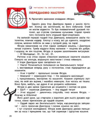 |0 ЧИТАЄМО ТА ОБГОВОРЮЄМО
ПЕРЕДАЄМО НАСТРІЙ
1. Прочитайте закінчення оповідання «Фігура».
Одного разу Ігор Дмитруха приніс у школу пісто­
лет. Хлопці аж застогнали, як його побачили. Очей
не могли відвести. То був пневматичний духовий піс­
толет, що стріляв гумовими кульками. Ігореві привіз
того пістолета його старший брат-спортсмен.
На великій перерві гордий Ігор Дмитруха, вимахуючи своїм піс­
толетом, помчав надвір. Хлопці з класу, всі до єдиного, заздрісно
сопучи, мовчки побігли за ним у сусідній двір, за сараї.
Фігура намалював на стіні сараю крейдою мішень, і Дмитруха
почав стріляти. Треба віддати йому належне — поціляв він добре.
І щоразу, як він поціляв, Фігура зі щирим захопленням вигукував:
— О! Молодець!.. 0!.. Ух ти!.. 0!..
Раптом з-за стіни сараю з’явилося маленьке смугасте кошеня.
Глянуло на хлопців, ворухнуло хвостиком і стиха нявкнуло.
У Ігоря Дмитрухи враз загорілися очі.
— Увага! Починається полювання на бенгальського тигра!
І, виставивши вперед руку з пістолетом, став підкрадатися до
кошеняти.
— Н-не т-треба! — прохально сказав Фігура.
— Мовчати! — огризнувся Ігор. — Не заважати мисливцю!
І, прицілившись, вистрілив по кошеняті. Кошеня стріпнуло лап­
кою, по якій він вцілив, і жалібно нявкнуло. Але чогось не тікало.
Воно було, мабуть, ще дурне й не розуміло небезпеки.
Фігура в два кроки підскочив до кошеняти і схопив на руки.
— Що?! — скрикнув Дмитруха. — Ану віддай тигра!
— Н-не віддам! — дивлячись спідлоба, тихо мовив Фігура. —
Йом-му ж б-боляче!
Його довгі руки, що стирчали з коротких для нього рукавів кур­
точки, ніжно притискали до грудей кошеня.
— Оддай зараз же бенгальського тигра, кар-рикатур-ра заїкува­
та! — люто просичав Дмитруха і схопив кошеня за хвіст.
І тут сталося несподіване. Фігура взяв Дмитруху двома пальця­
ми за носа і прищемив так, що той скрикнув і одпустив кошеня.
20
 