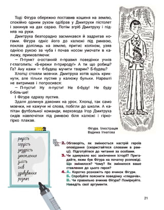 Тоді Фігура обережно поставив кошеня на землю,
спокійно одним рухом одібрав у Дмитрухи пістолет
і закинув на дах сараю. Потім згріб Дмитруху і під­
няв на руки.
Дмитруха безпорадно засмикався й задригав но­
гами. Фігура одніс його до калюжі під ринвою,
поклав долілиць на землю, притис коліном, узяв
однією рукою за чуба і почав носом умочати в ка­
люжу, примовляючи:
— П-пункт о-останній п-правил поведінки учнів
г-глаголить: «Б-ережи п-природу!» А ти що робиш?
Га? Ану кажи — б-будеш мучити тварин? Б-будеш?
Хлопці стояли мовчки. Дмитруха хотів щось крик­
нути, але тільки пустив у калюжу бульки. Нарешті
не витримав і попросився:
— П-пусти! Ну п-пусти! Не б-буду! Не
б-біль-ше!
І Фігура одразу пустив.
Здаля долинув дзвоник на урок. Хлопці, так
мовчки, не кажучи ні слова, побігли до школи,
пітан футбольної команди, верховода Ігор Дмитруха
сидів навпочіпки під ринвою біля калюжі і гірко-
гірко плакав.
буду
само
А ка-
Фігура. Ілюстрація
Вадима Ігнатова
радість
горуість
Шість
$ахогиеин.я
Злість
гн'Л
Зрубання
розпад
оо
^^-2. Обговоріть, як змінюється настрій героїв
оповідання (скористайтеся словами в рам­
ці). Підготуйтеся до читання за особами.
3. Чи здивувало вас закінчення історн? Прига­
дайте, яким був Фігура на початку розповіді.
Що змінилося? Чому? Як змінилося ваше
ставлення до цього героя?
4. і Коротко розкажіть про вчинок Фігури.
Б. Спробуйте пояснити поведінку «глядачів».
В. Чи правильно вчинив Фігура? Поміркуйте.
Наведіть свої аргументи.
21
 