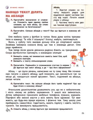 (0 ВЧИМО МОВУ
НАВІЩО ТЕКСТ ДІЛЯТЬ
НА АБЗАЦИ
°° 1. Прочитайте визначення зі словни-
ка. Розкажіть одне одному своїми
словами, що таке абзац. Це слово
однозначне чи багатозначне?
Абзац
1. Відступ управо на по­
чатку першого рядка для
відділення однієї частини тек­
сту від іншої. Почати новий
рядок з абзацу.
2. Частина тексту між дво­
ма такими відступами.
2. Прочитайте. Скільки абзаців у тексті? Про що йдеться в кожному аб­
заці?
Оля любила грати у футбол із татом. Вона дуже хотіла тренува­
тися в команді. Та хіба її візьмуть? Хлопці, мабуть, сміятимуться.
Якось у суботу тато вмовив доньку піти до спортивної школи.
Знайома тренерка сказала йому, що там є команда дівчат. Олю
радо прийняли.
Тож тепер після уроків дівчинка радісно біжить на тренування.
Скоро футболістки гратимуть з командою хлопців!
■ Випишіть слова, які вживаються замість імені Оля, щоб
уникнути повторів.
■ Випишіть з тексту спільнокореневі слова.
3. Прочитайте. Порівняйте із словниковою статтею із вправи 1.
Де йдеться про зміст абзацу, а де — про його оформлення?
Абзац — це група речень, написаних на ту саму тему. Ми почина­
ємо писати з нового абзацу, щоб показати, що змінюється час чи
місце дії, наводиться новий аргумент. Текст, поділений на абзаци,
легше читати.
4. Прочитайте текст. На скільки абзаців його треба поділити? Про що
буде йтися в кожному абзаці?
Японським дошкільнятам дозволяють усе, що не є небезпечним.
І ніхто нікому не робить зауваження. У школі все змінюється.
Дітям заборонено приносити мобільні телефони, іграшки, журнали.
Портфелі або змінне взуття у всіх мають бути однакові. Тут вва­
жають, що будь-яка праця корисна. І фізична теж. Тому школу учні
прибирають самостійно: підмітають, миють підлогу і навіть чистять
туалети. Так виховують працьовитість.
5. Спишіть абзац, у якому йдеться про виховання працьовитості.
25
 
