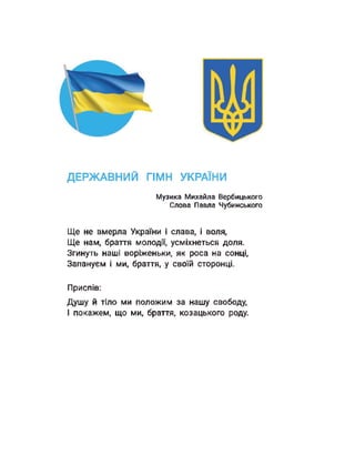 ДЕРЖАВНИЙ ГІМН УКРАЇНИ
Музика Михайла Вербицького
Слова Павла Чубинського
Ще не вмерла України і слава, і воля,
Ще нам, браття молодії, усміхнеться доля.
Згинуть наші воріженьки, як роса на сонці,
Запануєм і ми, браття, у своїй сторонці.
Приспів:
Душу й тіло ми положим за нашу свободу,
І покажем, що ми, браття, козацького роду.
 