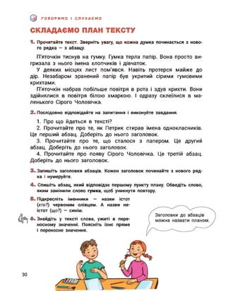 ГОВОРИМО І СЛУХАЄМО
СКЛАДАЄМО ПЛАН ТЕКСТУ
1. Прочитайте текст. Зверніть увагу, що кожна думка починається з ново­
го рядка — з абзацу.
П’яточкін тиснув на гумку. Гумка терла папір. Вона просто ви­
гризала з нього імена хлопчиків і дівчаток.
У деяких місцях лист пом'явся. Навіть протерся майже до
дір. Незабаром зранений папір був укритий сірими гумовими
крихтами.
П’яточкін набрав побільше повітря в рота і здув крихти. Вони
здійнялися в повітря білою хмаркою. І одразу склеїлися в ма­
ленького Сірого Чоловічка.
2. Послідовно відповідайте на запитання і виконуйте завдання.
1. Про що йдеться в тексті?
2. Прочитайте про те, як Петрик стирав імена однокласників.
Це перший абзац. Доберіть до нього заголовок.
3. Прочитайте про те, що сталося з папером. Це другий
абзац. Доберіть до нього заголовок.
4. Прочитайте про появу Сірого Чоловічка. Це третій абзац.
Доберіть до нього заголовок.
3. Запишіть заголовки абзаців. Кожен заголовок починайте з нового ряд­
ка і нумеруйте.
4. Спишіть абзац, який відповідає першому пункту плану. Обведіть слово,
яким замінили слово гумка, щоб уникнути повтору.
5. Підкресліть іменники — назви істот
(хто?) червоним олівцем. А назви не­
істот (що?) — синім.
6. Знайдіть у тексті слова, ужиті в пере­
носному значенні. Поясніть їхнє пряме
і переносне значення.
ЗО
 