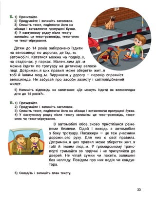 Б. 1) Прочитайте.
2) Придумайте і запишіть заголовок.
3) Спишіть текст, поділяючи його на
абзаци і вставляючи пропущені букви.
4) У наступному рядку після тексту
запишіть: це текст-розповідь, текст-опис
чи текст-міркування.
Дітям до 14 років заборонено їздити
на велосипеді по дорогах, де їзд..ть
автомобілі. Кататися можна на подвір..х,
на стадіонах, у парках. Маленьким діт..м
можна їздити по тротуару на дитячому велоси­
педі. Дотримання цих правил може зберегти жит..я
тобі й іншим люд..м. Вирушаєш у дорогу — перевір справніст..
велосипеда. Не забувай про засоби захисту і світловідбивний
жилет.
5) Напишіть відповідь на запитання: «Де можуть їздити на велосипедах
діти до 14 років?».
В.1) Прочитайте.
2) Придумайте і запишіть заголовок.
3) Спишіть текст, поділяючи його на абзаци і вставляючи пропущені букви.
4) У наступному рядку після тексту запишіть: це текст-розповідь, текст-
опис чи текст-міркування.
В автомобілі обов..зково пристібайся реме­
нями безпеки. Сідай і виходь з автомобіля
з боку тротуару. Пасажири — це теж учасники
дорожи..ого руху. Для них є свої правила.
Дотримання цих правил може зберегти жит..я
тобі й іншим ЛЮД..М. У громадському транс­
порті тримайся за поручні і не притуляйся до
дверей. Не чіпай сумки чи пакети, залишені
без нагляду. Повідом про них водія чи кондук­
тора.
5) Складіть і запишіть план тексту.
33
 