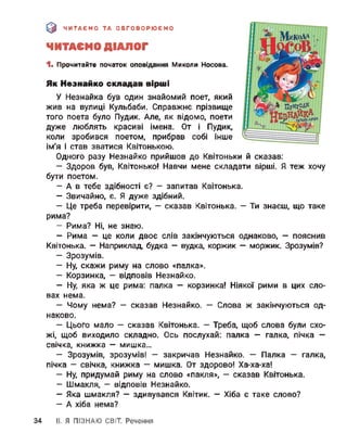 & ЧИТАЄМО ТА ОБГОВОРЮЄМО
ЧИТАЄМО ДІАЛОГ
1. Прочитайте початок оповідання Миколи Носова.
Як Незнайко складав вірші
У Незнайка був один знайомий поет, який
жив на вулиці Кульбаби. Справжнє прізвище
того поета було Пудик. Але, як відомо, поети
дуже люблять красиві імена. От і Пудик,
коли зробився поетом, прибрав собі інше
ім'я і став зватися Квітонькою.
Одного разу Незнайко прийшов до Квітоньки й сказав:
- Здоров був, Квітонько! Навчи мене складати вірші. Я теж хочу
бути поетом.
- А в тебе здібності є? - запитав Квітонька.
- Звичайно, є. Я дуже здібний.
- Це треба перевірити, — сказав Квітонька. — Ти знаєш, що таке
рима?
- Рима? Ні, не знаю.
- Рима - це коли двоє слів закінчуються однаково, - пояснив
Квітонька. — Наприклад, будка — вудка, коржик — моржик. Зрозумів?
- Зрозумів.
- Ну, скажи риму на слово «палка».
- Корзинка, - відповів Незнайко.
- Ну, яка ж це рима: палка — корзинка! Ніякої рими в цих сло­
вах нема.
- Чому нема? — сказав Незнайко. — Слова ж закінчуються од­
наково.
- Цього мало — сказав Квітонька. - Треба, щоб слова були схо­
жі, щоб виходило складно. Ось послухай: палка — галка, пічка —
свічка, книжка — мишка...
- Зрозумів, зрозумів! — закричав Незнайко. — Палка — галка,
пічка - свічка, книжка — мишка. От здорово! Ха-ха-ха!
- Ну, придумай риму на слово «пакля», - сказав Квітонька.
- Шмакля, - відповів Незнайко.
- Яка шмакля? — здивувався Квітик. — Хіба є таке слово?
- А хіба нема?
34 II. Я ПІЗНАЮ СВІТ Речення
 