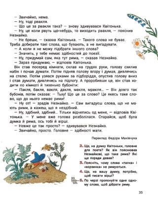 схилив
— Звичайно, нема.
— Ну, тоді рвакля.
— Що це за рвакля така? — знову здивувався Квітонька.
— Ну, це коли рвуть що-небудь, то виходить рвакля, — пояснив
Незнайко.
— Не бреши, — сказав Квітонька. — Такого слова не буває.
Треба добирати такі слова, що бувають, а не вигадувати.
— А коли я не можу підібрати іншого слова?
— Значить, у тебе немає здібностей до поезії.
— Ну, придумай сам, яка тут рима, — сказав Незнайко.
— Зараз придумаю, — відповів Квітонька.
Він став посеред кімнати, склав на грудях руки, голову
набік і почав думати. Потім підняв голову вгору і думав, дивлячись
на стелю. Потім узявся руками за підборіддя, опустив голову вниз
і став думати, дивлячись на підлогу. А проробивши це, він став хо­
дити по кімнаті й тихенько бубоніти:
— Пакля, бакля, вакля, дакля, макля, мракля... — Він довго так
бубонів, потім сказав: — Тьху! Що це за слово? Це якесь таке сло­
во, що до нього немає рими!
— Ну от! — зрадів Незнайко. — Сам вигадуєш слова, що не ма­
ють рими, а кажеш, що я нездібний.
— Ну, здібний, здібний... Тільки відчепись од мене, — відповів Кві­
тонька. — У мене вже голова розболілася. Старайся, щоб була
думка й рима, ось тобі й вірші.
— Невже це так просто? — здивувався Незнайко.
— Звичайно, просто. Головне — здібності мати.
Переклад Федора Маківчука
2. Що, на думку Квітоньки, головне
для поета? Як він пояснював
Незнайкові, що таке рима? Які
ще поради давав?
3. Поясніть, чому слова «палка» і
«корзинка» не римуються.
4. Що, на вашу думку, потрібно,
щоб писати вірші?
оо
£3^-5. По черзі пропонуйте одне одно­
му слова, щоб дібрати риму.
35
 