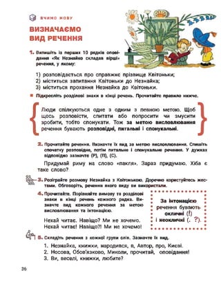 (0 ВЧИМО МОВУ
ВИЗНАЧАЄМО
ВИД РЕЧЕННЯ
1. Випишіть із перших 10 рядків опові­
дання «Як Незнайко складав вірші»
речення, у якому:
1) розповідається про справжнє прізвище Квітоньки;
2) міститься запитання Квітоньки до Незнайка;
3) міститься прохання Незнайка до Квітоньки.
■ Підкресліть розділові знаки в кінці речень. Прочитайте правило нижче.
(
Люди спілкуються одне з одним з певною метою. Щоб
щось розповісти, спитати або попросити чи змусити
зробити, тобто спонукати. Тож за метою висловлювання
речення бувають розповідні, питальні і спонукальні.
2. Прочитайте речення. Визначте їх вид за метою висловлювання. Спишіть
спочатку розповідне, потім питальне і спонукальне речення. У дужках
відповідно зазначте (Р), (П), (С).
Придумай риму на слово «пакля». Зараз придумаю. Хіба є
таке слово?
оо
88»— 3. Розіграйте розмову Незнайка з Квітонькою. Доречно користуйтесь жес­
тами. Обговоріть, речення якого виду ви використали.
&
4. Прочитайте. Порівняйте вимову та розділові
знаки в кінці речень кожного рядка. Ви­
значте вид кожного речення за метою
висловлювання та інтонацією.
Нехай читає. Навіщо? Ми не хочемо.
Нехай читає! Навіщо?! Ми не хочемо!
За інтонацією
речення бувають
окличні (!)
і неокличні (. ?).
5- Складіть речення з кожної групи слів. Зазначте їх вид.
1. Незнайка, книжки, народився, в, Автор, про, Києві.
2. Носова, Обов'язково, Миколи, прочитай, оповідання!
3. Ви, веселі, книжки, любите?
36
 