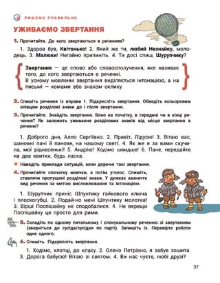 ПИШЕМО ПРАВИЛЬНО
УЖИВАЄМО ЗВЕРТАННЯ
1. Прочитайте. До кого звертаються в реченнях?
1. Здоров був, Квітонько! 2. Який же ти, любий Незнайку, моло­
дець. 3. Малюки! Негайно припиніть. 4. Ти досі спиш, Шурупчику?
{
Звертання — це слово або словосполучення, яке називає
того, до кого звертаються в реченні.
В усному мовленні звертання виділяється інтонацією, а на
письмі — комами або знаком оклику.2. Спишіть речення із вправи 1. Підкресліть звертання. Обведіть кольоровим
олівцем розділові знаки до і після звертання.
3. Прочитайте. Знайдіть звертання. Воно на початку, в середині чи в кінці ре­
чення? Як залежить уживання розділових знаків від місця звертання в
реченні?
1. Доброго дня, Алло Сергіївно. 2. Привіт, Лідусю! 3. Вітаю вас,
шановні пані й панове, на нашому святі. 4. Як же я за вами скучи­
ла, мої ріднесенькі! 5. Андрію! Ходімо швидше! 6. Пане, передайте
на два квитки, будь ласка.
Наведіть приклади ситуацій, коли доречні такі звертання.
4. Прочитайте спочатку мовчки, а потім уголос. Спишіть,
ставлячи пропущені розділові знаки. У дужках зазначте
вид речення за метою висловлювання та інтонацією.
1. Шурупчик приніс Шпунтику гайкового ключа
і плоскогубці. 2. Подай-но мені Шпунтику молотка!
3. Вірші Поспішайку не сподобалися. 4. Не верещи
Поспішайку це просто для рими.
оо
5. Складіть по одному питальному і спонукальному реченню зі звертанням
(зверніться до сусіда/сусідки по парті). Запишіть їх. Перевірте роботи
Фї
одне одного.
6. Спишіть. Підкресліть звертання.
1. Ходімо, хлопці, до класу. 2. Олено Петрівно, я забув зошита.
3. Дорога бабусю! Вітаю зі святом. 4. Ви нас чуєте, любі друзі?
37
 