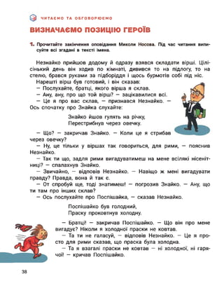 ЧИТАЄМО ТА ОБГОВОРЮЄМО
ВИЗНАЧАЄМО ПОЗИЦІЮ ГЕРОЇВ
1. Прочитайте закінчення оповідання Миколи Носова. Під час читання випи­
суйте всі згадані в тексті імена.
Незнайко прийшов додому й одразу взявся складати вірші. Цілі-
сінький день він ходив по кімнаті, дивився то на підлогу, то на
стелю, брався руками за підборіддя і щось бурмотів собі під ніс.
Нарешті вірш був готовий, і він сказав:
— Послухайте, братці, якого вірша я склав.
— Ану, ану, про що той вірш? — зацікавилися всі.
— Це я про вас склав, — признався Незнайко. —
Ось спочатку про Знайка слухайте:
Знайко йшов гулять на річку,
Перестрибнув через овечку.
— Що? — закричав Знайко. — Коли це я стрибав
через овечку?
— Ну, це тільки у віршах так говориться, для рими, — пояснив
Незнайко.
— Так ти що, задля рими вигадуватимеш на мене всілякі нісеніт­
ниці? — спалахнув Знайко.
— Звичайно, — відповів Незнайко. — Навіщо ж мені вигадувати
правду? Правда, вона й так є.
— От спробуй ще, тоді знатимеш! — погрозив Знайко. — Ану, що
ти там про інших склав?
— Ось послухайте про Поспішайка, — сказав Незнайко.
Поспішайко був голодний,
Праску проковтнув холодну.
— Братці! — закричав Поспішайко. — Що він про мене
вигадує? Ніколи я холодної праски не ковтав.
— Та ти не галасуй, — відповів Незнайко. — Це я про­
сто для рими сказав, що праска була холодна.
— Та я взагалі праски не ковтав — ні холодної, ні гаря­
чої! — кричав Поспішайко.
38
 