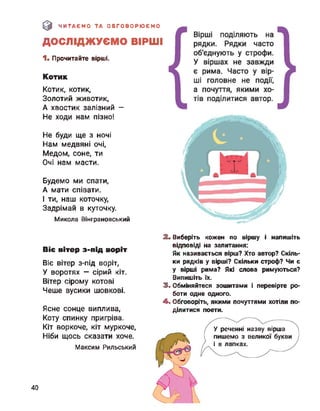 & ЧИТАЄМО ТА ОБГОВОРЮЄМО
ДОСЛІДЖУЄМО ВІРШІ
1. Прочитайте вірші.
Котик
Котик, котик,
Золотий животик,
А хвостик залізний —
Не ходи нам пізно!
Не буди ще з ночі
Нам медвяні очі,
Медом, соне, ти
Очі нам масти.
Будемо ми спати,
А мати співати.
І ти, наш коточку,
Задрімай в куточку.
Микола Вінграновський
2. Виберіть кожен по віршу і напишіть
відповіді на запитання:
Як називається вірш? Хто автор? Скіль­
ки рядків у вірші? Скільки строф? Чи є
у вірші рима? Які слова римуються?
Випишіть їх.
3. Обміняйтеся зошитами і перевірте ро­
боти одне одного.
4. Обговоріть, якими почуттями хотіли по­
ділитися поети.
Віє вітер з-під воріт
Віє вітер з-під воріт,
У воротях — сірий кіт.
Вітер сірому котові
Чеше вусики шовкові.
Ясне сонце виплива,
Коту спинку пригріва.
Кіт воркоче, кіт муркоче,
Ніби щось сказати хоче.
Максим Рильський
У реченні назву вірша
пишемо з великої букви
і в лапках.
40
 