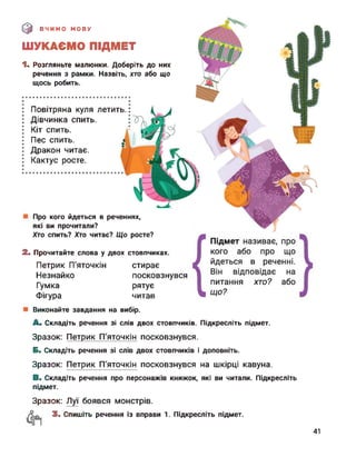 (0 ВЧИМО МОВУ
ШУКАЄМО ПІДМЕТ
1. Розгляньте малюнки. Доберіть до них
речення з рамки. Назвіть, хто або що
щось робить.
Повітряна куля летить.
Дівчинка спить.
Кіт спить.
Пес спить.
Дракон читає.
Кактус росте.
Про кого йдеться в реченнях,
які ви прочитали?
Хто спить? Хто читає? Що росте?
2. Прочитайте слова у двох стовпчиках.
ПетрикП'яточкін стирає
Незнайко посковзнувся
Гумка рятує
Фігура читав
Виконайте завдання на вибір.
A. Складіть речення зі слів двох стовпчиків. Підкресліть підмет.
Зразок: Петрик П'яточкін посковзнувся.
Б. Складіть речення зі слів двох стовпчиків і доповніть.
Зразок: Петрик П'яточкін посковзнувся на шкірці кавуна.
B. Складіть речення про персонажів книжок, які ви читали. Підкресліть
підмет.
Зразок: Луї боявся монстрів.
3. Спишіть речення із вправи 1. Підкресліть підмет.
41
 