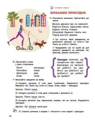 ВЧИМО МОВУ
ШУКАЄМО ПРИСУДОК
1. Розгляньте малюнки. Прочитайте ре­
чення.
Весела дівчина їде на самокаті.
Радісно біжить коричнева такса.
Кудись летить пташка.
Кольорові будинки тішать око.
Поряд ростуть дерева.
Що роблять герої (предмети) на
малюнках? Дівчина що робить? їде.
Такса що робить? Біжить.
Придумайте ще по одній дії для
кожного предмета на малюнку. На­
приклад: Дерева шелестять.
2. Прочитайте слова
у двох стовпчиках.
Пеппі
Незнайко
Дмитруха
вітер
командує
пише
дме
хотів
{
Присудок пояснює, що
говориться про підмет.
Відповідає на питання В
що робить?, що зро- 9
бить?, що роблять?, що ■
зроблять?, що робив?,
що зробив? ф
Виконайте завдання на вибір.
Складіть речення зі слів двох стовпчиків. Підкресліть присудок.
Міркуйте так: Пеппі (що робить?) пише. Отже, пише — присудок.
Зразок: Пеппі пише.
Б. Складіть речення зі слів двох стовпчиків і доповніть їх.
Зразок: Пеппі пише листа.
В. Складіть речення про персонажів книжок, які ви читали. Підкресліть
присудок.
Зразок: Луї боявся монстрів.
3. Спишіть речення з вправи 1. Позначте в них підмет і присудок.
42
 