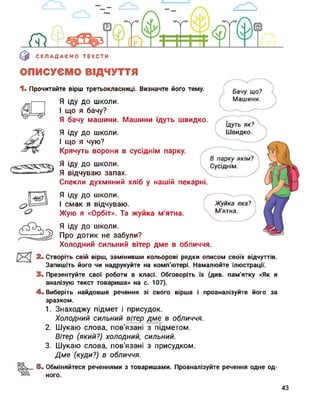 0 СКЛАДАЄМО ТЕКСТИ
ОПИСУЄМО ВІДЧУТТЯ
1. Прочитайте вірш третьокласниці. Визначте його тему.
Ідуть як?
Швидко.
Бачу що?
Машини.
В парку якім?
Сусіднім.
Жуйка яка?
М'ятна.
Я іду до школи.
І що я бачу?
Я бачу машини. Машини їдуть швидко.
Я іду до школи.
І що я чую?
Крячуть ворони в сусіднім парку.
Я іду до школи.
Я відчуваю запах.
Спекли духмяний хліб у нашій пекарні.
Я іду до школи.
І смак я відчуваю.
Жую я «Орбіт». Та жуйка м'ятна.
Я іду до школи.
Про дотик не забули?
Холодний сильний вітер дме в обличчя.
3. Створіть СВІЙ вірш, замінивши кольорові рядки ОПИСОМ СВОЇХ відчуттів.
Запишіть його чи надрукуйте на комп'ютері. Намалюйте ілюстрації.
3. Презентуйте свої роботи в класі. Обговоріть їх (див. пам'ятку «Як я
аналізую текст товариша» на с. 107).
4. Виберіть найдовше речення зі свого вірша і проаналізуйте його за
зразком.
1. Знаходжу підмет і присудок.
Холодний сильний вітер дме в обличчя.
2. Шукаю слова, пов'язані з підметом.
Вітер (який?) холодний, сильний.
3. Шукаю слова, пов'язані з присудком.
Дме (куди?) в обличчя.
оо
5. Обміняйтеся реченнями з товаришами. Проаналізуйте речення одне од­
ного.
43
 