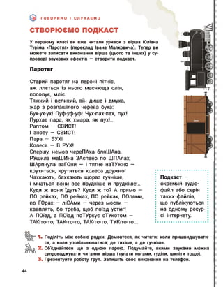 ГОВОРИМО І СЛУХАЄМО
СТВОРЮЄМО ПОДКАСТ
У першому класі ви вже читали уривок з вірша Юліана
Тувіма «Паротяг» (переклад Івана Малковича). Тепер ви
можете записати виконання вірша (цього та інших) у су­
проводі звукових ефектів — створити подкаст.
Паротяг
Старий паротяг на пероні пітніє,
аж ллється із нього маснюща олія,
посопує, мліє.
Тяжкий і великий, він дише і дмуха,
жар з розпашілого черева буха:
Бух-ух-ух! Пуф-уф-уф! Чух-пах-пах, пух!
Пурхає пара, як хмара, як пух!..
Раптом — СВИСТ!
І знову - СВИСТ!
Пара - БУХ!
Колеса - В РУХ!
Спершу, немов череПАха бляШАна,
РУшила маІІІИна ЗАспано по ШПАлах,
ШАрпнула ваГОни — і тягне наТУжно —
крутяться, крутяться колеса дружно!
Чахкають, бахкають щораз гучніше,
і мчаться вони все прудкіше й прудкіше!..
Куди ж вони їдуть? Куди ж то? А прямо —
ПО рейках, ПО рейках, ПО рейках, ПОлями,
по ГОрах — ліСАми — через мости —
кваплять, бо треба, щоб поїзд устиг!
А ПОЇзд, а ПОЇзд поТУркує сТУкотом -
ТАК-то-то, ТАК-то-то, ТАК-то-то, ТУК-то-то...
Подкаст —
окремий аудіо­
файл або серія
таких файлів,
що публікуються
на одному ресур­
сі інтернету.
оо
1. Поділіть між собою рядки. Домовтеся, як читати: коли пришвидшувати­
ся, а коли уповільнюватися; де тихіше, а де гучніше.
2і Об'єднайтеся ще з одною парою. Подумайте, якими звуками можна
супроводжувати читання вірша (тупати ногами, гудіти, шипіти тощо).
3. Презентуйте роботу груп. Запишіть своє виконання на телефон.
44
 