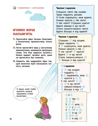 0 ГОВОРИМО І СЛУХАЄМО
Г
Чапля і крапля
ВЧИМО ВІРШ
НАПАМ’ЯТЬ
1. Прочитайте вірш Оксани Сенатович
у блакитному прямокутнику кілька
разів.
2. Потім прочитайте вірш у наступному
прямокутнику, називаючи пропущені
слова. (Усі інші варіанти затуліть.)
Кожен варіант читайте доти, доки
не прочитаєте без помилок.
3. Запишіть або надрукуйте вірш так,
щоб величина букв показувала гуч­
ність читання.
Страшно чаплі під кущем:
Груші падають дощем.
З гілля скрапують, мов краплі,
Кожна крапля у пів чаплі.
У пів чаплі? Страшно краплі:
Вдвічі менша я од чаплі!
Стало смішно-смішно чаплі:
Вдвічі більша я від краплі!
г
Чапля і крапля
Страшно під кущем:
Груші падають
З скрапують, мов краплі,
Кожна крапля у пів
У пів чаплі? краплі:
Вдвічі я од чаплі!
Стало смішно-смішно
більша я від краплі!
V
крапля
під кущем:
падають
З скрапують, мов
крапля у
У пів чаплі?
я од чаплі!
смішно-смішно
більша я від !
і
під
3 , мов
У
У ?
Я од
Я Від46
 