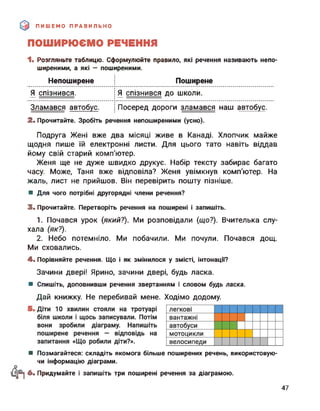 ПИШЕМО ПРАВИЛЬНО
ПОШИРЮЄМО РЕЧЕННЯ
1. Розгляньте таблицю. Сформулюйте правило, які речення називають непо-
ширеними, а які — поширеними.
Непоширене Поширене
Я спізнився. і Я спізнився до школи.
І
Зламався автобус. і Посеред дороги зламався наш автобус.
2. Прочитайте. Зробіть речення непоширеними (усно).
Подруга Жені вже два місяці живе в Канаді. Хлопчик майже
щодня пише їй електронні листи. Для цього тато навіть віддав
йому свій старий комп'ютер.
Женя ще не дуже швидко друкує. Набір тексту забирає багато
часу. Може, Таня вже відповіла? Женя увімкнув комп’ютер. На
жаль, лист не прийшов. Він перевірить пошту пізніше.
■ Для чого потрібні другорядні члени речення?
3. Прочитайте. Перетворіть речення на поширені і запишіть.
1. Почався урок (який?). Ми розповідали (що?). Вчителька слу­
хала (як?).
2. Небо потемніло. Ми побачили. Ми почули. Почався дощ.
Ми сховались.
4. Порівняйте речення. Що і як змінилося у змісті, інтонації?
Зачини двері! Ярино, зачини двері, будь ласка.
Дай книжку. Не перебивай мене. Ходімо додому.
■ Спишіть, доповнивши речення звертанням і словом будь ласка.
■ Позмагайтеся: складіть якомога більше поширених речень, використовую­
чи інформацію діаграми.
рї 6. Придумайте і запишіть три поширені речення за діаграмою.
47
 