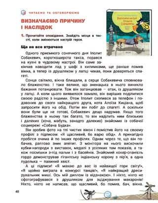 ЧИТАЄМО ТА ОБГОВОРЮЄМО
ВИЗНАЧАЄМО ПРИЧИНУ
І НАСЛІДОК
1. Прочитайте оповідання. Знайдіть місце в тек­
сті, коли змінюється настрій героя.
Ще не все втрачено
Одного приємного сонячного дня Іполит
Собакевич, короткошерста такса, порався
на кухні в чудовому настрої. Він саме за-
кінчив наводити лад у шафі з килимками, ще раніше помив
вікна, а тепер із друшляком у лапці чекав, поки доваряться спа­
геті.
Сонце світило, вікна блищали, а серце Собакевича сповнюва­
ло блаженство. І таке велике, що зненацька в нього виникло
бажання потанцювати. Тож він затанцював — отак, із друшляком
у лапці. А коли цього виявилося замало, він вирішив поділитися
своєю радістю з іншими. Отож Іполит схопився за телефон і по­
дзвонив до свого найкращого друга, кота Алоїза Киціана, щоб
запросити його на обід. Потім він побіг до спагеті. А оскільки
вони були ще не готові, Собакевич дещо надумав. Якщо того
блаженства в ньому так багато, то він наділить ним близьких
і далеких (хоча, мабуть, занадто далеких) знайомих із собачої
соцмережі «Собача Будка».
Він зробив фото на тлі чистих вікон і помістив його на своєму
профілі з підписом: «Я щасливий, бо варю обід». А принагідно
пробігся очима й по інших профілях. Однак через те, що він по­
бачив, раптово зник апетит. З монітора на нього вискочили
кубки-нагороди з виставок, медалі з усіляких там показів, а та­
кож посмішки з-під пальм і з басейнів. Знайомий кокер-спанієль
гордо демонстрував
пуделька — павиний
А ці підписи! «Я
«Я щойно виграла
рувальник миші. Ось мій диплом із відзнакою». І ніхто, ніхто не
сфотографувався з друшляком для зціджування макаронів!
Ніхто, ніхто не написав, що щасливий, бо помив, бач, вікна.
гігантську індіанську корону з пір’я, а одна
хвіст.
махаю до вас із найвищої гори світу!»,
в конкурсі танців!», «Я найкращий дреси-
48
 