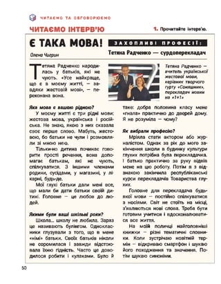 э ЧИТАЄМО ТА ОБГОВОРЮЄМО
ЧИТАЄМО ІНТЕРВ’Ю 1- Прочитайте інтерв'ю.
Є ТАКА МОВА!
Олена Чигрин
ЗАХОПЛИВІ ПРОФЕСІЇ:
Тетяна Радченко — сурдоперекладач
Т
етяна Радченко народи­
лась у батьків, які не
чують. «Усе найкраще,
що є в моєму житті, - за­
вдяки жестовій мові», - пе­
реконана вона.
Тетяна Радченко -
вчитель української
жестової мови,
керівник творчого
гурту «Соняшник»,
перекладач новин
на «1+1»
Яка мова є вашою рідною?
У моєму житті є три рідні мови:
жестова мова, українська і росій­
ська. Не знаю, якою з них сказала
своє перше слово. Мабуть, жесто­
вою, бо батьки не чули і розмовля­
ли зі мною нею.
Тільки-но дитина починає гово­
рити прості речення, вона допо­
магає батькам, які не чують,
спілкуватися. З іншими членами
родини, сусідами, у магазині, у лі­
карні, будь-де.
Мої глухі батьки дали мені все,
що мали би дати батьки своїй ди­
тині. Головне - це любов до лю­
дей.
Якими були ваші шкільні роки?
Школа... школу не любила. Зараз
це називають булінгом. Одноклас­
ники глузували з того, що в мене
«німі» батьки. Своїх батьків ніколи
не соромилася і завжди відстою­
вала їхню гідність. Часто це дово­
дилося робити і кулаками. Було й
таке: добра половина класу мене
«гнала» практично до дверей дому.
Я не розуміла - чому?
Як вибрали професію?
Мріяла стати актором або жур­
налістом. Однак за рік до мого за­
кінчення школи в будинку культури
глухих потрібна була перекладачка.
І батько практично за руку відвів
мене на цю роботу. Потім я з від­
знакою закінчила республіканські
курси перекладачів Товариства глу­
хих.
Головне для перекладача будь-
якої мови - постійно спілкуватися
з носіями. Світ не стоїть на місці,
з'являються нові слова. Треба бути
готовим учитися і вдосконалювати­
ся все життя.
На моїй поличці найголовніші
книжки - різні тематичні словни­
ки. Коли зустрічаю новітній тер­
мін - відкриваю смартфон і шукаю
його походження та значення. По­
тім шукаю синоніми.
50
 