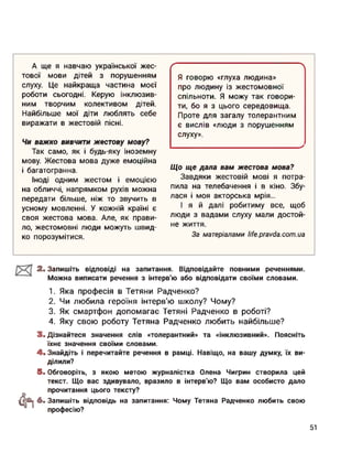 А ще я навчаю української жес-
тової мови дітей з порушенням
слуху. Це найкраща частина моєї
роботи сьогодні. Керую інклюзив­
ним творчим колективом дітей.
Найбільше мої діти люблять себе
виражати в жестовій пісні.
Чи важко вивчити жестову мову?
Так само, як і будь-яку іноземну
мову. Жестова мова дуже емоційна
і багатогранна.
Іноді одним жестом і емоцією
на обличчі, напрямком рухів можна
передати більше, ніж то звучить в
усному мовленні. У кожній країні є
своя жестова мова. Але, як прави­
ло, жестомовні люди можуть швид­
ко порозумітися.
ґ------------------------------------------------------
Я говорю «глуха людина»
про людину із жестомовної
спільноти. Я можу так говори­
ти, бо я з цього середовища.
Проте для загалу толерантним
є вислів «люди з порушенням
слуху».
________________________________ >
Що ще дала вам жестова мова?
Завдяки жестовій мові я потра­
пила на телебачення і в кіно. Збу­
лася і моя акторська мрія...
І я й далі робитиму все, щоб
люди з вадами слуху мали достой­
не життя.
За матеріалами Hfe.pravda.com.ua
2. Запишіть відповіді на запитання. Відповідайте повними реченнями.
Можна виписати речення з інтерв'ю або відповідати своїми словами.
1. Яка професія в Тетяни Радченко?
2. Чи любила героїня інтерв'ю школу? Чому?
3. Як смартфон допомагає Тетяні Радченко в роботі?
4. Яку свою роботу Тетяна Радченко любить найбільше?
3. Дізнайтеся значення слів «толерантний» та «інклюзивний». Поясніть
їхнє значення своїми словами.
4. Знайдіть і перечитайте речення в рамці. Навіщо, на вашу думку, їх ви­
ділили?
Фї
5. Обговоріть, з якою метою журналістка Олена Чигрин створила цей
текст. Що вас здивувало, вразило в інтерв'ю? Що вам особисто дало
прочитання цього тексту?
6. Запишіть відповідь на запитання: Чому Тетяна Радченко любить свою
професію?
51
 