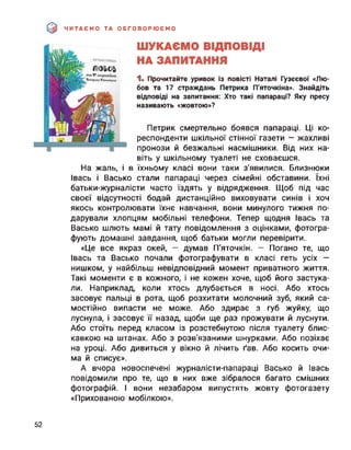 ЧИТАЄМО ТА ОБГОВОРЮЄМО
ШУКАЄМО ВІДПОВІДІ
НА ЗАПИТАННЯ
1. Прочитайте уривок із повісті Наталі Гузєєвої «Лю­
бов та 17 страждань Петрика П'яточкіна». Знайдіть
відповіді на запитання: Хто такі папараці? Яку пресу
називають «жовтою»?
Петрик смертельно боявся папараці. Ці ко­
респонденти шкільної стінної газети — жахливі
пронози й безжальні насмішники. Від них на­
віть у шкільному туалеті не сховаєшся.
На жаль, і в їхньому класі вони таки з’явилися. Близнюки
Івась і Васько стали папараці через сімейні обставини. їхні
батьки-журналісти часто їздять у відрядження. Щоб під час
своєї відсутності бодай дистанційно виховувати синів і хоч
якось контролювати їхнє навчання, вони минулого тижня по­
дарували хлопцям мобільні телефони. Тепер щодня Івась та
Васько шлють мамі й тату повідомлення з оцінками, фотогра­
фують домашні завдання, щоб батьки могли перевірити.
«Це все якраз окей, — думав П'яточкін. — Погано те, що
Івась та Васько почали фотографувати в класі геть усіх —
нишком, у найбільш невідповідний момент приватного життя.
Такі моменти є в кожного, і не кожен хоче, щоб його застука­
ли. Наприклад, коли хтось длубається в носі. Або хтось
засовує пальці в рота, щоб розхитати молочний зуб, який са­
мостійно випасти не може. Або здирає з губ жуйку, що
луснула, і засовує її назад, щоби ще раз прожувати й луснути.
Або стоїть перед класом із розстебнутою після туалету блис­
кавкою на штанах. Або з розв'язаними шнурками. Або позіхає
на уроці. Або дивиться у вікно й лічить ґав. Або косить очи­
ма й списує».
А вчора новоспечені журналісти-папараці Васько й Івась
повідомили про те, що в них вже зібралося багато смішних
фотографій. І вони незабаром випустять жовту фотогазету
«Прихованою мобілкою».
52
 