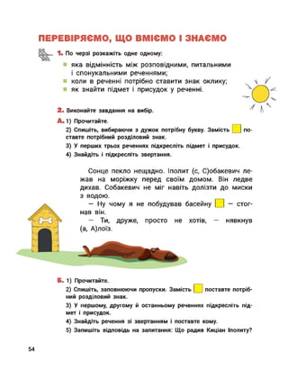 ПЕРЕВІРЯЄМО, ЩО ВМІЄМО І ЗНАЄМО
1. По черзі розкажіть одне одному:
яка відмінність між розповідними, питальними
і спонукальними реченнями;
коли в реченні потрібно ставити знак оклику;
як знайти підмет і присудок у реченні.
2. Виконайте завдання на вибір.
А.1) Прочитайте.
2) Спишіть, вибираючи з дужок потрібну букву. Замість
ставте потрібний розділовий знак.
по-
3) У перших трьох реченнях підкресліть підмет і присудок.
4) Знайдіть і підкресліть звертання.
Сонце пекло нещадно. Іполит (с, С)обакевич ле­
жав на моріжку перед своїм домом. Він ледве
дихав. Собакевич не міг навіть долізти до миски
з водою.
— Ну чому я не побудував басейну
нав він.
стог-
— Ти, друже, просто не хотів, — нявкнув
(а, А)лоїз.
Б. 1) Прочитайте.
2) Спишіть, заповнюючи пропуски. Замість
ний розділовий знак.
поставте потріб-
3) У першому, другому й останньому реченнях підкресліть під­
мет і присудок.
4) Знайдіть речення зі звертанням і поставте кому.
5) Запишіть відповідь на запитання: Що радив Киціан Іполиту?
54
 